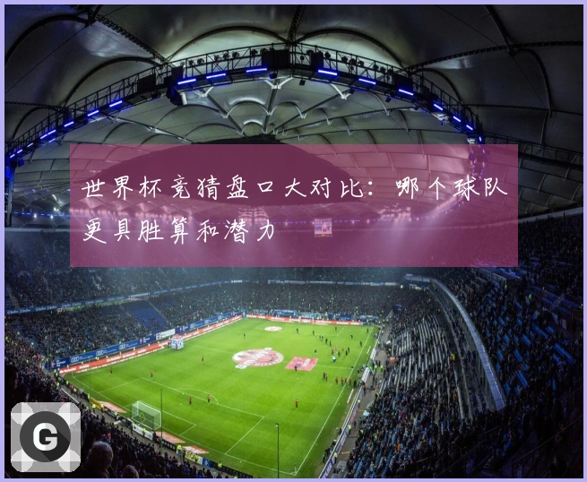 世界杯竞猜盘口大对比：哪个球队更具胜算和潜力