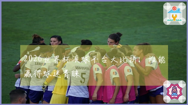 2026世界杯滚球平台大比拼：谁能赢得球迷青睐